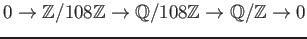 $\displaystyle 0 \to \mathbb{Z}/108\mathbb{Z}\to \mathbb{Q}/108\mathbb{Z}\to \mathbb{Q}/\mathbb{Z}\to 0
$